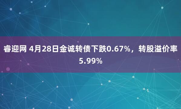 睿迎网 4月28日金诚转债下跌0.67%，转股溢价率5.99%