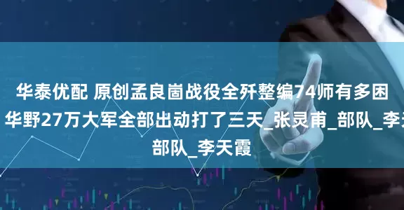 华泰优配 原创孟良崮战役全歼整编74师有多困难，华野27万大军全部出动打了三天_张灵甫_部队_李天霞