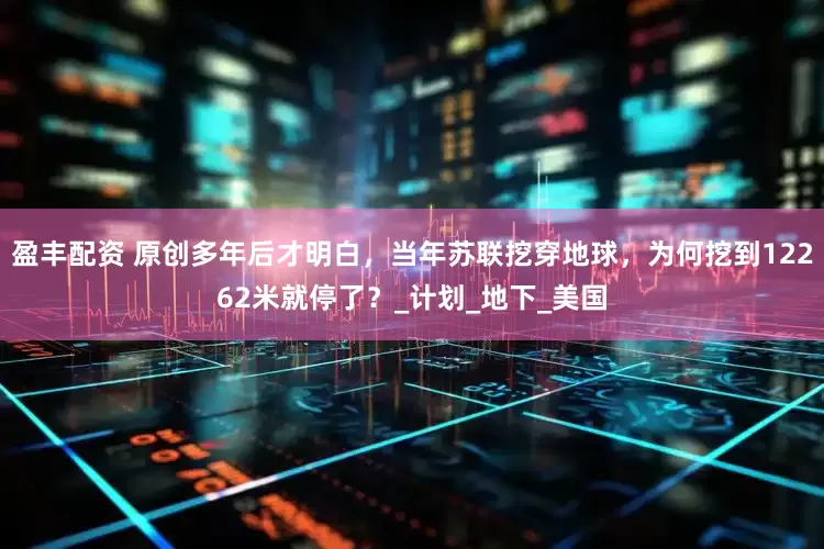 盈丰配资 原创多年后才明白，当年苏联挖穿地球，为何挖到12262米就停了？_计划_地下_美国