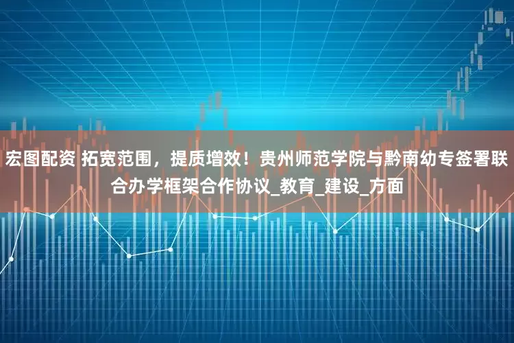 宏图配资 拓宽范围，提质增效！贵州师范学院与黔南幼专签署联合办学框架合作协议_教育_建设_方面