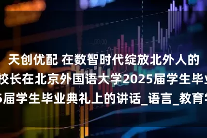 天创优配 在数智时代绽放北外人的光芒——贾文键校长在北京外国语大学2025届学生毕业典礼上的讲话_语言_教育学_同学