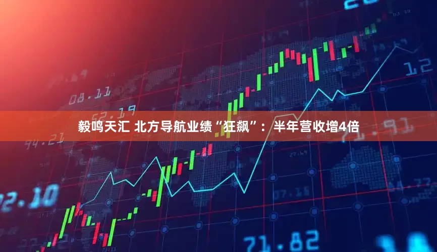 毅鸣天汇 北方导航业绩“狂飙”：半年营收增4倍