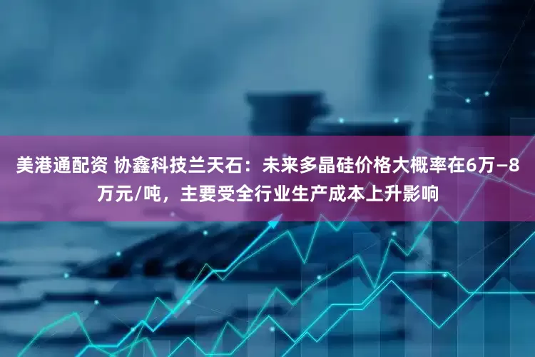 美港通配资 协鑫科技兰天石：未来多晶硅价格大概率在6万—8万元/吨，主要受全行业生产成本上升影响