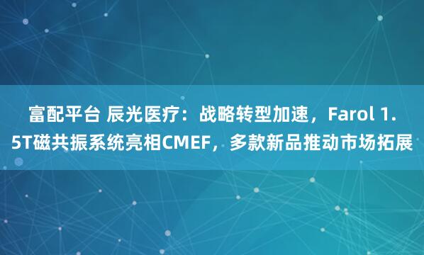 富配平台 辰光医疗：战略转型加速，Farol 1.5T磁共振系统亮相CMEF，多款新品推动市场拓展