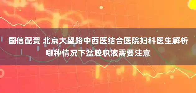 国信配资 北京大望路中西医结合医院妇科医生解析哪种情况下盆腔积液需要注意