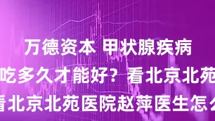 万德资本 甲状腺疾病吃中药，吃多久才能好？看北京北苑医院赵萍医生怎么说